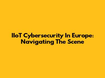 IIoT Cybersecurity In Europe: Navigating The Scene