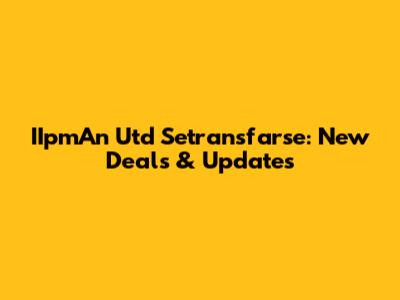 IIpmAn Utd Setransfarse: New Deals & Updates