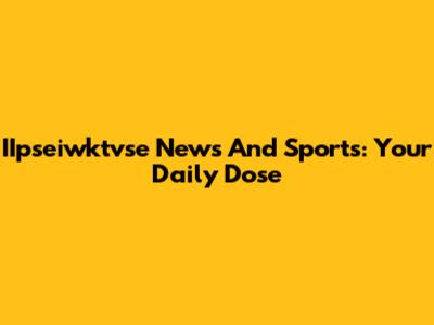 IIpseiwktvse News And Sports: Your Daily Dose