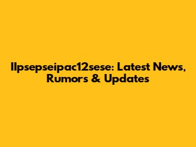 IIpsepseipac12sese: Latest News, Rumors & Updates