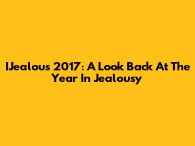 IJealous 2017: A Look Back At The Year In Jealousy