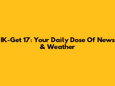 IK-Get 17: Your Daily Dose Of News & Weather