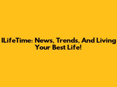 ILifeTime: News, Trends, And Living Your Best Life!
