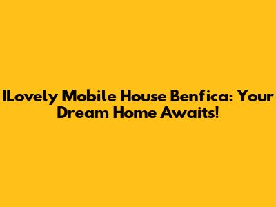 ILovely Mobile House Benfica: Your Dream Home Awaits!