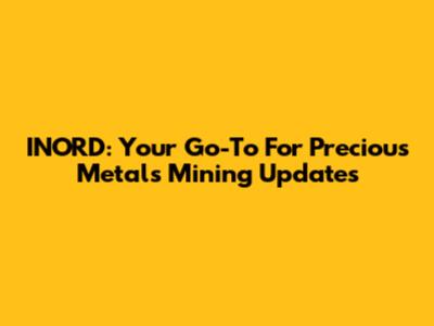 INORD: Your Go-To For Precious Metals Mining Updates