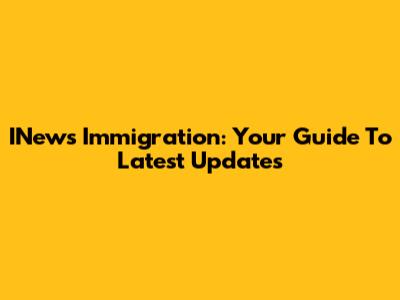 INews Immigration: Your Guide To Latest Updates