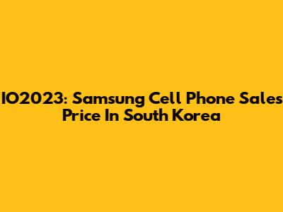 IO2023: Samsung Cell Phone Sales Price In South Korea