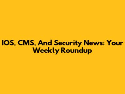 IOS, CMS, And Security News: Your Weekly Roundup
