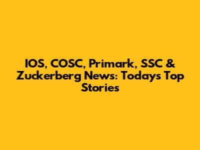 IOS, COSC, Primark, SSC & Zuckerberg News: Today's Top Stories