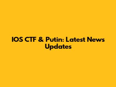IOS CTF & Putin: Latest News Updates