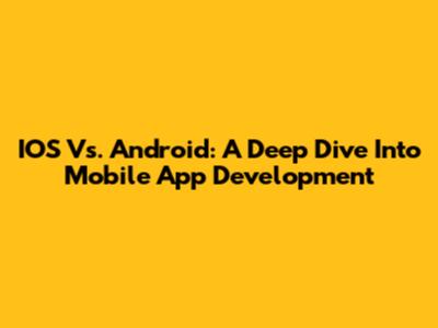 IOS Vs. Android: A Deep Dive Into Mobile App Development