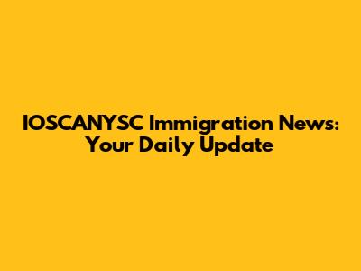 IOSCANYSC Immigration News: Your Daily Update