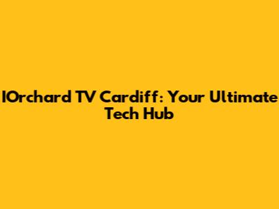 IOrchard TV Cardiff: Your Ultimate Tech Hub