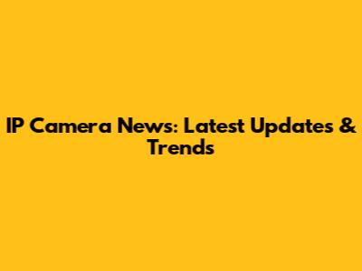 IP Camera News: Latest Updates & Trends