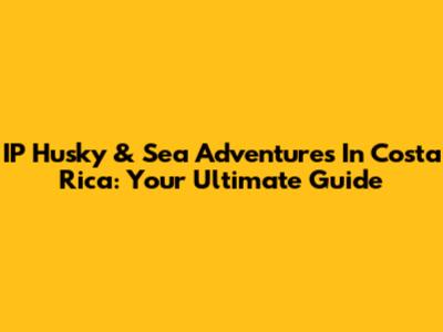 IP Husky & Sea Adventures In Costa Rica: Your Ultimate Guide