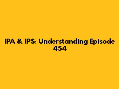 IPA & IPS: Understanding Episode 454