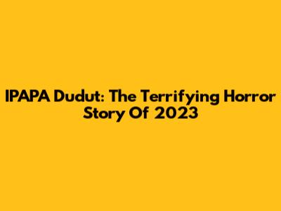 IPAPA Dudut: The Terrifying Horror Story Of 2023