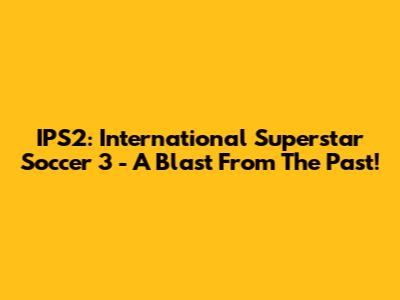 IPS2: International Superstar Soccer 3 - A Blast From The Past!