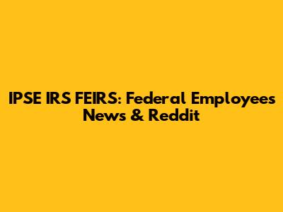 IPSE IRS FEIRS: Federal Employees News & Reddit