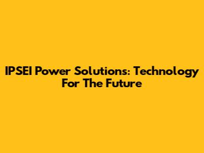 IPSEI Power Solutions: Technology For The Future