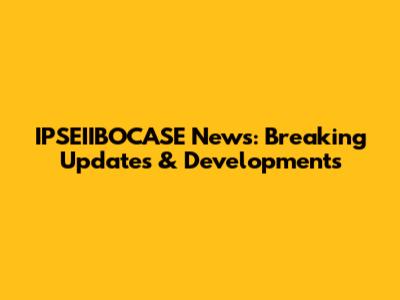 IPSEIIBOCASE News: Breaking Updates & Developments