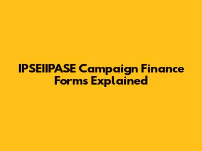 IPSEIIPASE Campaign Finance Forms Explained