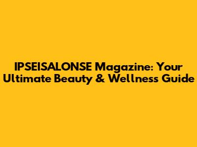IPSEISALONSE Magazine: Your Ultimate Beauty & Wellness Guide
