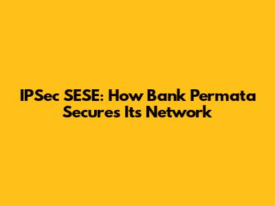 IPSec SESE: How Bank Permata Secures Its Network