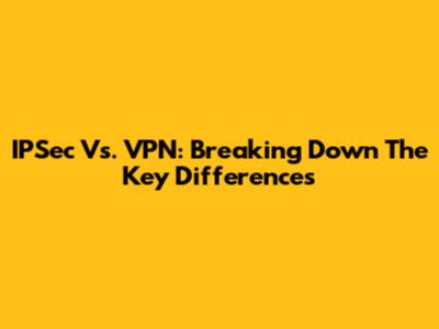 IPSec Vs. VPN: Breaking Down The Key Differences