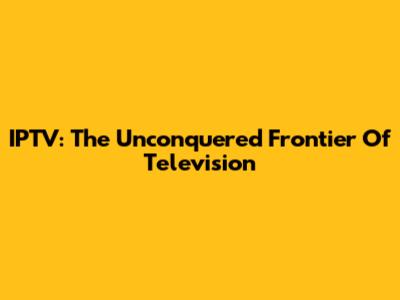 IPTV: The Unconquered Frontier Of Television