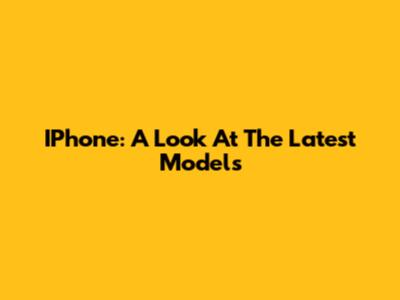 IPhone: A Look At The Latest Models