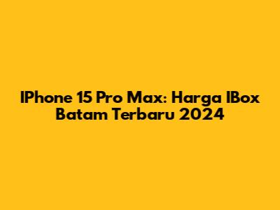 IPhone 15 Pro Max: Harga IBox Batam Terbaru 2024