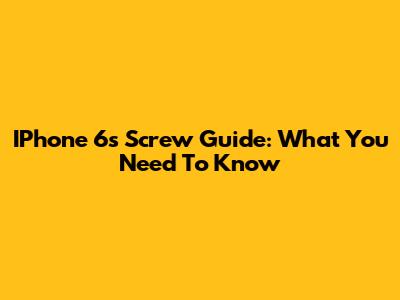 IPhone 6s Screw Guide: What You Need To Know