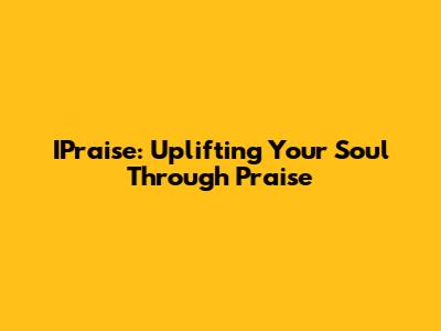 IPraise: Uplifting Your Soul Through Praise