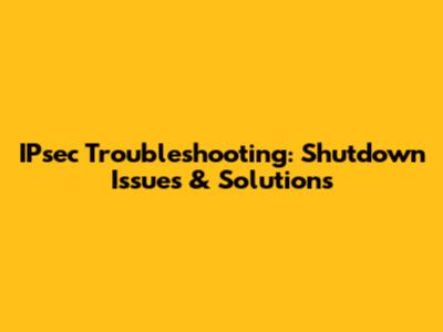 IPsec Troubleshooting: Shutdown Issues & Solutions