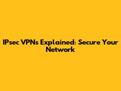 IPsec VPNs Explained: Secure Your Network