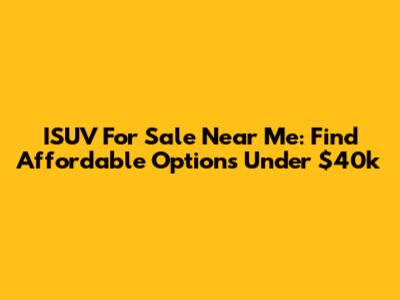ISUV For Sale Near Me: Find Affordable Options Under $40k