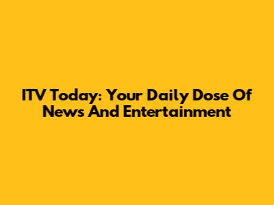 ITV Today: Your Daily Dose Of News And Entertainment