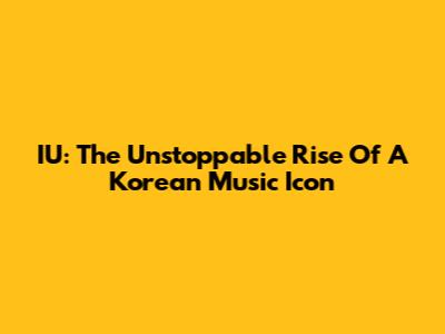 IU: The Unstoppable Rise Of A Korean Music Icon