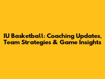IU Basketball: Coaching Updates, Team Strategies & Game Insights