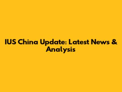 IUS China Update: Latest News & Analysis
