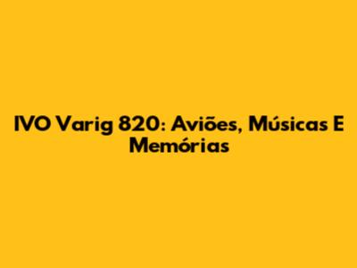 IVO Varig 820: Aviões, Músicas E Memórias