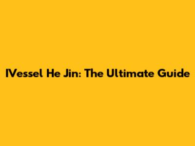 IVessel He Jin: The Ultimate Guide
