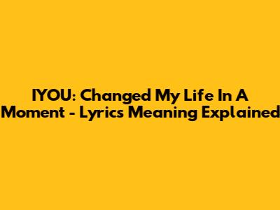 IYOU: Changed My Life In A Moment - Lyrics Meaning Explained