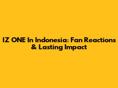 IZ*ONE In Indonesia: Fan Reactions & Lasting Impact