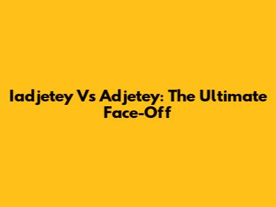 Iadjetey Vs Adjetey: The Ultimate Face-Off