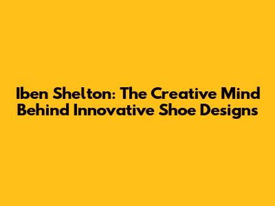 Iben Shelton: The Creative Mind Behind Innovative Shoe Designs
