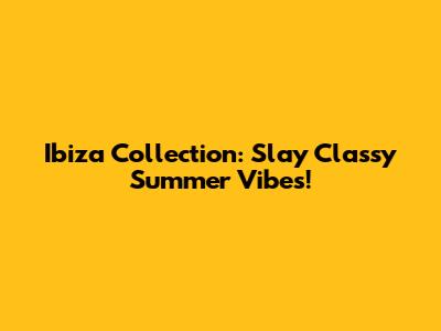 Ibiza Collection: Slay Classy Summer Vibes!