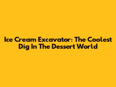 Ice Cream Excavator: The Coolest Dig In The Dessert World