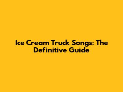 Ice Cream Truck Songs: The Definitive Guide